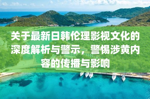 关于最新日韩伦理影视文化的深度解析与警示，警惕涉黄内容的传播与影响