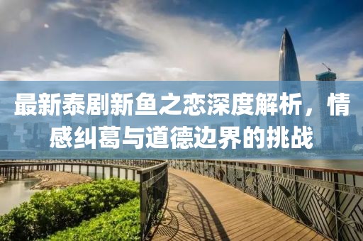最新泰剧新鱼之恋深度解析，情感纠葛与道德边界的挑战