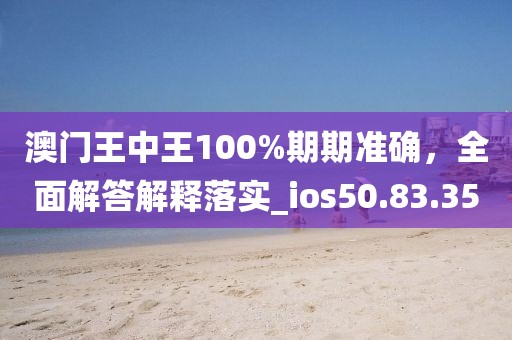 澳门王中王100%期期准确，全面解答解释落实_ios50.83.35