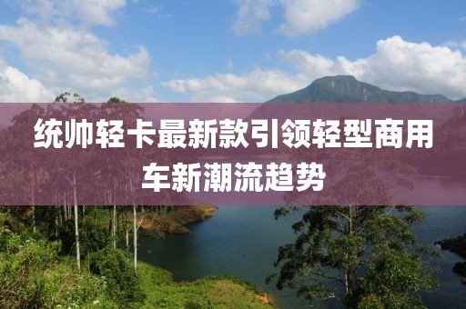 统帅轻卡最新款引领轻型商用车新潮流趋势