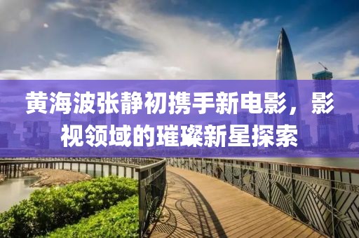 黄海波张静初携手新电影，影视领域的璀璨新星探索