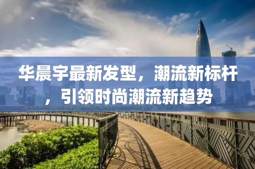 华晨宇最新发型，潮流新标杆，引领时尚潮流新趋势