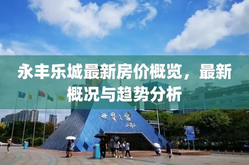 永丰乐城最新房价概览，最新概况与趋势分析