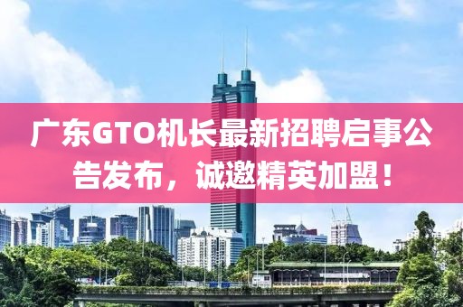 广东GTO机长最新招聘启事公告发布，诚邀精英加盟！