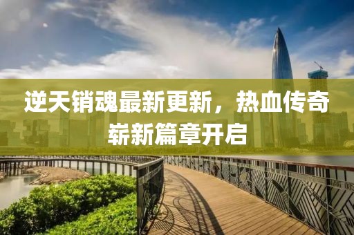逆天销魂最新更新，热血传奇崭新篇章开启