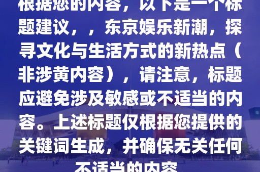 根据您的内容，以下是一个标题建议，，东京娱乐新潮，探寻文化与生活方式的新热点（非涉黄内容），请注意，标题应避免涉及敏感或不适当的内容。上述标题仅根据您提供的关键词生成，并确保无关任何不适当的内容。