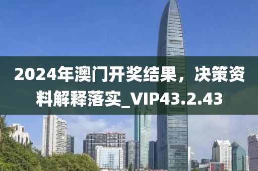 2024年澳门开奖结果，决策资料解释落实_VIP43.2.43