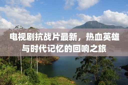 电视剧抗战片最新，热血英雄与时代记忆的回响之旅