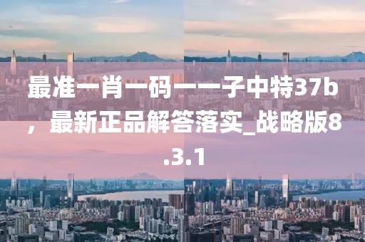 最准一肖一码一一子中特37b，最新正品解答落实_战略版8.3.1
