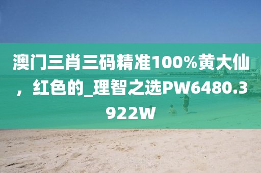 澳门三肖三码精准100%黄大仙，红色的_理智之选PW6480.3922W