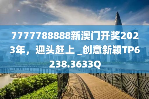7777788888新澳门开奖2023年，迎头赶上 _创意新颖TP6238.3633Q