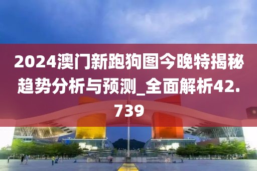 2024澳门新跑狗图今晚特揭秘趋势分析与预测_全面解析42.739