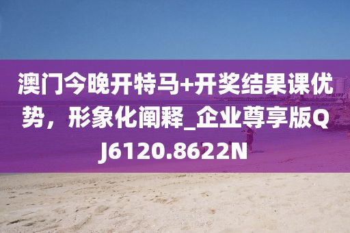 澳门今晚开特马+开奖结果课优势，形象化阐释_企业尊享版QJ6120.8622N