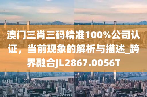澳门三肖三码精准100%公司认证，当前现象的解析与描述_跨界融合JL2867.0056T