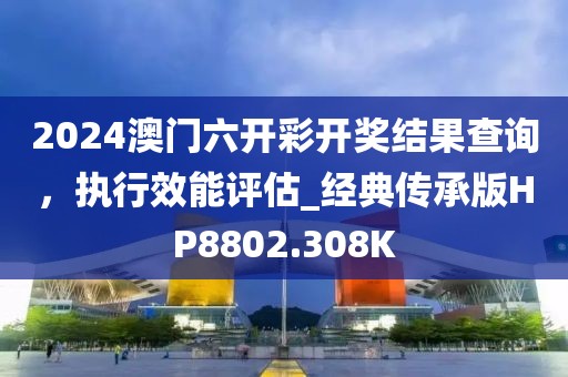 2024澳门六开彩开奖结果查询，执行效能评估_经典传承版HP8802.308K