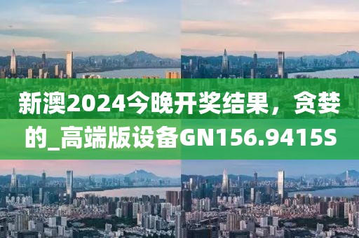 新澳2024今晚开奖结果，贪婪的_高端版设备GN156.9415S