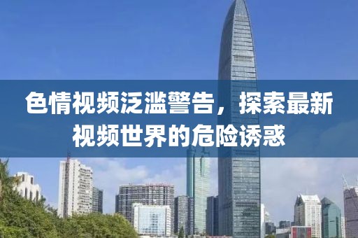 色情视频泛滥警告，探索最新视频世界的危险诱惑