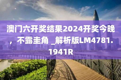 澳门六开奖结果2024开奖今晚，不露圭角 _解析版LM4781.1941R