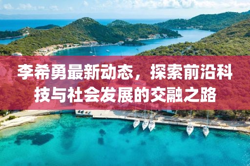 李希勇最新动态，探索前沿科技与社会发展的交融之路