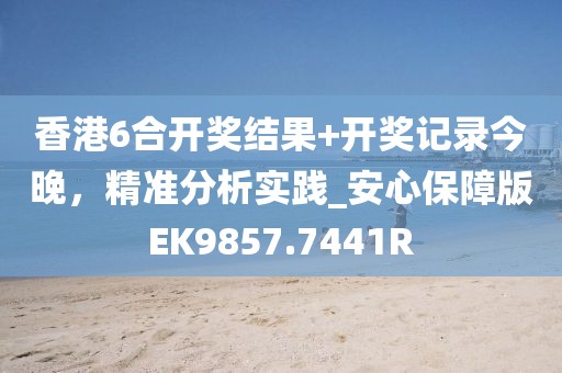 香港6合开奖结果+开奖记录今晚，精准分析实践_安心保障版EK9857.7441R