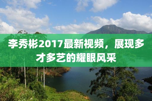 李秀彬2017最新视频，展现多才多艺的耀眼风采
