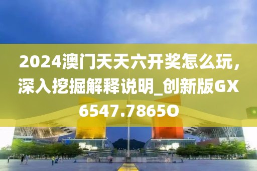 2024澳门天天六开奖怎么玩，深入挖掘解释说明_创新版GX6547.7865O