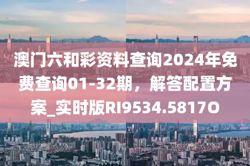 澳门六和彩资料查询2024年免费查询01-32期，解答配置方案_实时版RI9534.5817O