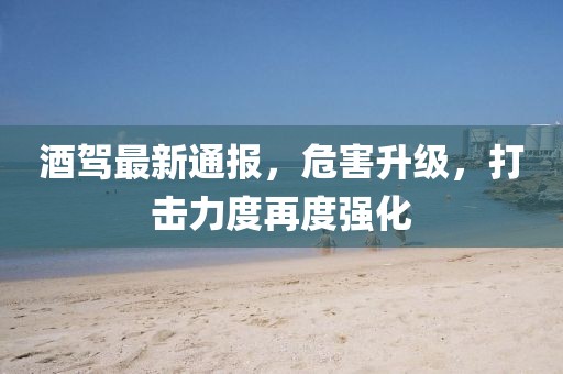 酒驾最新通报，危害升级，打击力度再度强化
