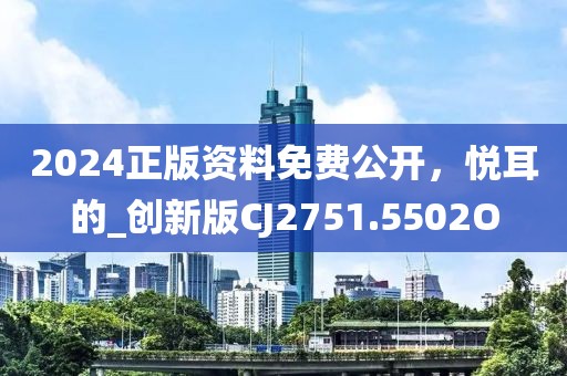 2024正版资料免费公开，悦耳的_创新版CJ2751.5502O