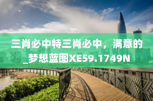 三肖必中特三肖必中，满意的_梦想蓝图XE59.1749N
