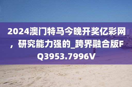 2024澳门特马今晚开奖亿彩网，研究能力强的_跨界融合版FQ3953.7996V