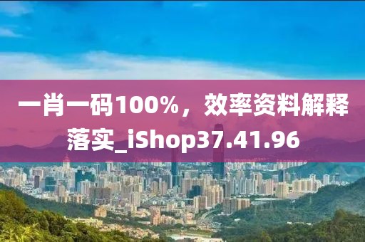 一肖一码100%，效率资料解释落实_iShop37.41.96