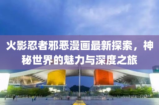 火影忍者邪恶漫画最新探索，神秘世界的魅力与深度之旅