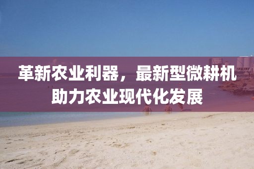 革新农业利器，最新型微耕机助力农业现代化发展