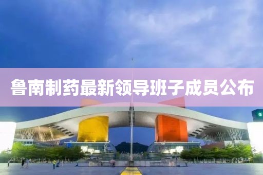 鲁南制药最新领导班子成员公布