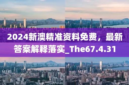 2024新澳精准资料免费，最新答案解释落实_The67.4.31