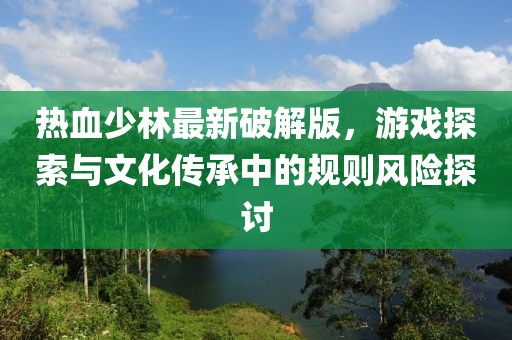 热血少林最新破解版，游戏探索与文化传承中的规则风险探讨