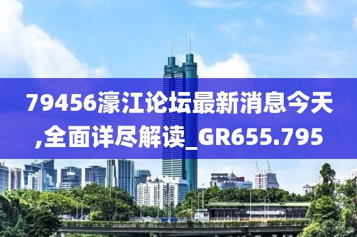 79456濠江论坛最新消息今天,全面详尽解读_GR655.795