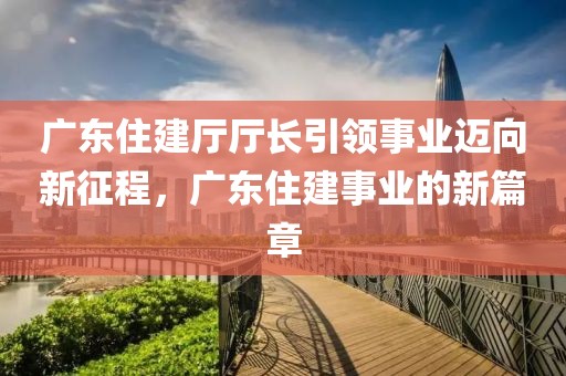 广东住建厅厅长引领事业迈向新征程，广东住建事业的新篇章