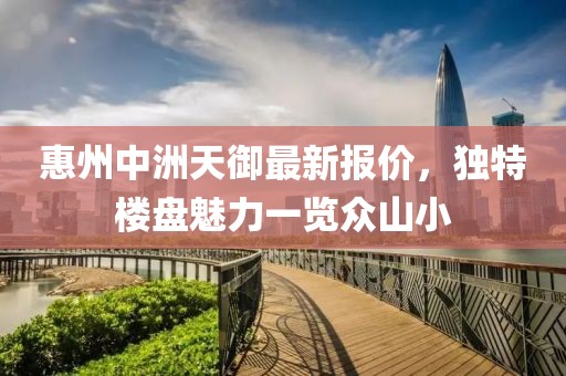 惠州中洲天御最新报价，独特楼盘魅力一览众山小