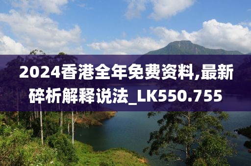 2024香港全年免费资料,最新碎析解释说法_LK550.755