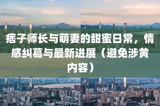 痞子师长与萌妻的甜蜜日常，情感纠葛与最新进展（避免涉黄内容）