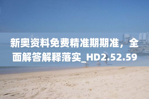 新奥资料免费精准期期准，全面解答解释落实_HD2.52.59