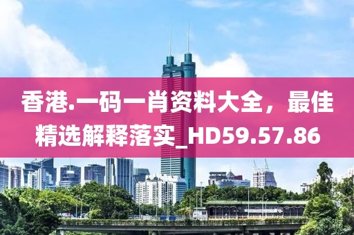 香港.一码一肖资料大全，最佳精选解释落实_HD59.57.86