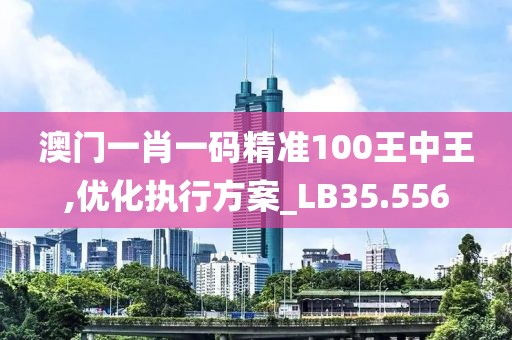 澳门一肖一码精准100王中王,优化执行方案_LB35.556
