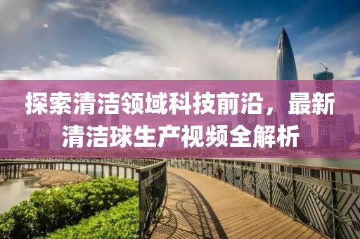 探索清洁领域科技前沿，最新清洁球生产视频全解析