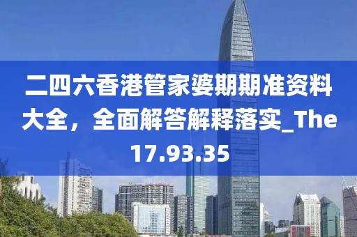 二四六香港管家婆期期准资料大全，全面解答解释落实_The17.93.35