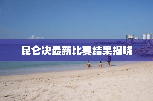 昆仑决最新比赛结果揭晓