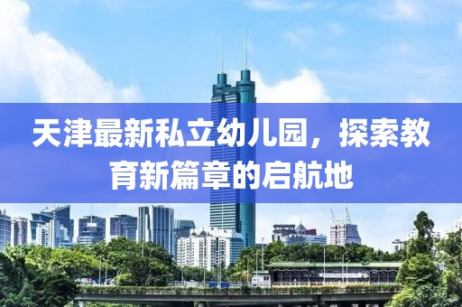 天津最新私立幼儿园，探索教育新篇章的启航地