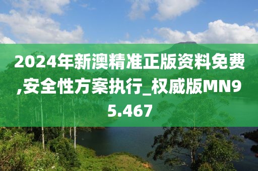 2024年新澳精准正版资料免费,安全性方案执行_权威版MN95.467